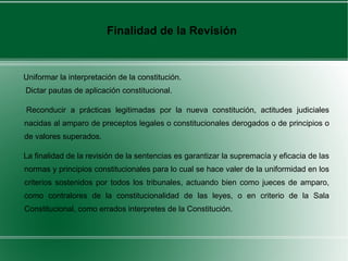 Uniformar la interpretación de la constitución.
Dictar pautas de aplicación constitucional.
Reconducir a prácticas legitimadas por la nueva constitución, actitudes judiciales
nacidas al amparo de preceptos legales o constitucionales derogados o de principios o
de valores superados.
La finalidad de la revisión de la sentencias es garantizar la supremacía y eficacia de las
normas y principios constitucionales para lo cual se hace valer de la uniformidad en los
criterios sostenidos por todos los tribunales, actuando bien como jueces de amparo,
como contralores de la constitucionalidad de las leyes, o en criterio de la Sala
Constitucional, como errados interpretes de la Constitución.
Finalidad de la Revisión
 