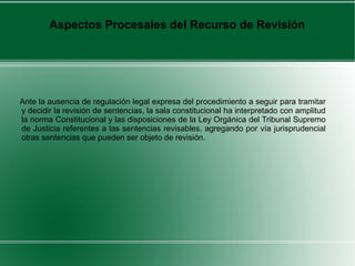 Ante la ausencia de regulación legal expresa del procedimiento a seguir para tramitar
y decidir la revisión de sentencias, la sala constitucional ha interpretado con amplitud
la norma Constitucional y las disposiciones de la Ley Orgánica del Tribunal Supremo
de Justicia referentes a las sentencias revisables, agregando por vía jurisprudencial
otras sentencias que pueden ser objeto de revisión.
Aspectos Procesales del Recurso de Revisión
 