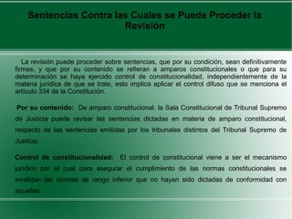 Sentencias Contra las Cuales se Puede Proceder la
Revisión
La revisión puede proceder sobre sentencias, que por su condición, sean definitivamente
firmes, y que por su contenido se refieran a amparos constitucionales o que para su
determinación se haya ejercido control de constitucionalidad, independientemente de la
materia jurídica de que se trate, esto implica aplicar el control difuso que se menciona el
artículo 334 de la Constitución.
Por su contenido: De amparo constitucional: la Sala Constitucional de Tribunal Supremo
de Justicia puede revisar las sentencias dictadas en materia de amparo constitucional,
respecto de las sentencias emitidas por los tribunales distintos del Tribunal Supremo de
Justicia.
Control de constitucionalidad: El control de constitucional viene a ser el mecanismo
jurídico por el cual para asegurar el cumplimiento de las normas constitucionales se
invalidan las normas de rango inferior que no hayan sido dictadas de conformidad con
aquellas
 