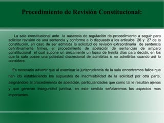 Procedimiento de Revisión Constitucional:
La sala constitucional ante la ausencia de regulación de procedimiento a seguir para
solicitar revisión de una sentencia y conforme a lo dispuesto a los artículos 26 y 27 de la
constitución, en caso de ser admitida la solicitud de revisión extraordinaria de sentencia
definitivamente firmes, el procedimiento de apelación de sentencias de amparo
constitucional el cual supone un únicamente un lapso de treinta días para decidir, en los
que la sala posee una potestad discrecional de admitirlas o no admitirlas cuando así lo
considere.
Es necesario advertir que al examinar la jurisprudencia de la sala encontramos fallos que
han ido estableciendo los supuestos de inadmisibilidad de la solicitud por otra parte,
asignándole al procedimiento de apelación, particularidades que como tal le resultan ajenas
y que generan inseguridad jurídica, en este sentido señalaremos los aspectos mas
importantes.
 