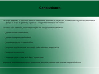En lo que respecta a la naturaleza jurídica, como hemos enunciado es un proceso extraordinario de justicia constitucional,
porque es el que da garantía y seguridad a cualquier recurrente de este recurso
En cuanto a las sentencias, estas deben cumplir con las siguientes características:
Que sean definitivamente firme.
Que sean de amparo constitucional.
Que se haya ejercido el control difuso.
Que se note en ellas un error inexcusable, dolo, cohecho o prevaricación.
Que violen la constitución.
Que se aparten del criterio de la Sala Constitucional.
Respecto al procedimiento adoptado para tramitar la revisión constitucional, son dos los procedimientos:
Conclusiones
 