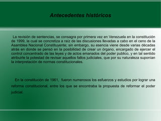 Antecedentes históricos
La revisión de sentencias, se consagra por primera vez en Venezuela en la constitución
de 1999, la cual se concretiza a raíz de las discusiones llevadas a cabo en el ceno de la
Asamblea Nacional Constituyente; sin embargo, su esencia viene desde varias décadas
atrás en donde se pensó en la posibilidad de crear un órgano, encargado de ejercer el
control concentrado de las leyes y de actos emanados del poder publico, y en tal sentido
atribuirle la potestad de revisar aquellos fallos judiciales, que por su naturaleza suponían
la interpretación de normas constitucionales.
En la constitución de 1961, fueron numerosos los esfuerzos y estudios por lograr una
reforma constitucional, entre los que se encontraba la propuesta de reformar el poder
judicial.
 