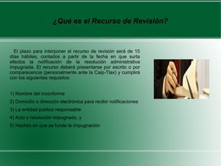 ¿Qué es el Recurso de Revisión?
El plazo para interponer el recurso de revisión será de 15
días hábiles, contados a partir de la fecha en que surta
efectos la notificación de la resolución administrativa
impugnada. El recurso deberá presentarse por escrito o por
comparecencia (personalmente ante la Caip-Tlax) y cumplirá
con los siguientes requisitos:
1) Nombre del inconforme
2) Domicilio o dirección electrónica para recibir notificaciones
3) La entidad pública responsable
4) Acto o resolución impugnado, y
5) Hechos en que se funde la impugnación
.
 
