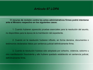 Artículo 97 LOPA
El recurso de revisión contra los actos administrativos firmes podrá intentarse
ante el Ministro respectivo en los siguientes casos:
1. Cuando hubieren aparecido pruebas esenciales para la resolución del asunto,
no disponibles para la época de la tramitación del expediente.
2. Cuando en la resolución hubieren influido, en forma decisiva, documentos o
testimonios declarados falsos por sentencia judicial definitivamente firme.
3. Cuando la resolución hubiese sido adoptada por cohecho, violencia, soborno u
otra manifestación fraudulenta y ello hubiere quedado establecido en sentencia judicial,
definitivamente firme.
 
