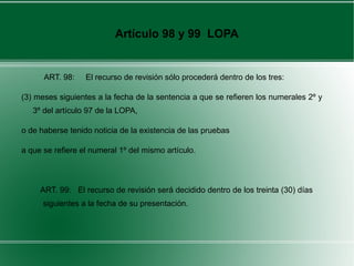 Artículo 98 y 99 LOPA
ART. 98: El recurso de revisión sólo procederá dentro de los tres:
(3) meses siguientes a la fecha de la sentencia a que se refieren los numerales 2º y
3º del artículo 97 de la LOPA,
o de haberse tenido noticia de la existencia de las pruebas
a que se refiere el numeral 1º del mismo artículo.
ART. 99: El recurso de revisión será decidido dentro de los treinta (30) días
siguientes a la fecha de su presentación.
 