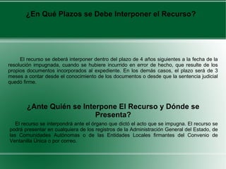 ¿En Qué Plazos se Debe Interponer el Recurso?
El recurso se deberá interponer dentro del plazo de 4 años siguientes a la fecha de la
resolución impugnada, cuando se hubiere incurrido en error de hecho, que resulte de los
propios documentos incorporados al expediente. En los demás casos, el plazo será de 3
meses a contar desde el conocimiento de los documentos o desde que la sentencia judicial
quedó firme.
El recurso se interpondrá ante el órgano que dictó el acto que se impugna. El recurso se
podrá presentar en cualquiera de los registros de la Administración General del Estado, de
las Comunidades Autónomas o de las Entidades Locales firmantes del Convenio de
Ventanilla Única o por correo.
¿Ante Quién se Interpone El Recurso y Dónde se
Presenta?
 