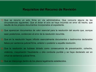 1) Que se recurra un acto firme en vía administrativa. Que concurra alguna de las
circunstancias siguientes: Que al dictar el acto se haya incurrido en error de hecho, que
resulte de los propios documentos incorporados al expediente.
2) Que aparezcan documentos de valor esencial para la resolución del asunto que, aunque
sean posteriores, evidencien el error de la resolución recurrida.
3) Que en la resolución hayan influido esencialmente documentos o testimonios declarados
falsos por sentencia judicial firme, anterior o posterior a aquella resolución.
4) Que la resolución se hubiese dictado como consecuencia de prevaricación, cohecho,
violencia, maquinación fraudulenta u otra conducta punible y se haya declarado así en
virtud de sentencia judicial firme.
5) Que se interponga dentro de los plazos legalmente establecidos.
Requisitos del Recurso de Revisión
 
