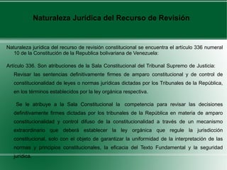 Naturaleza jurídica del recurso de revisión constitucional se encuentra el artículo 336 numeral
10 de la Constitución de la Republica bolivariana de Venezuela:
Artículo 336. Son atribuciones de la Sala Constitucional del Tribunal Supremo de Justicia:
Revisar las sentencias definitivamente firmes de amparo constitucional y de control de
constitucionalidad de leyes o normas jurídicas dictadas por los Tribunales de la República,
en los términos establecidos por la ley orgánica respectiva.
Se le atribuye a la Sala Constitucional la competencia para revisar las decisiones
definitivamente firmes dictadas por los tribunales de la República en materia de amparo
constitucionalidad y control difuso de la constitucionalidad a través de un mecanismo
extraordinario que deberá establecer la ley orgánica que regule la jurisdicción
constitucional, solo con el objeto de garantizar la uniformidad de la interpretación de las
normas y principios constitucionales, la eficacia del Texto Fundamental y la seguridad
jurídica.
Naturaleza Jurídica del Recurso de Revisión
 