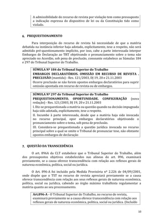 A admissibilidade do recurso de revista por violação tem como pressuposto
a indicação expressa do dispositivo de lei ou da Constituição tido como
violado.
6. PREQUESTIONAMENTO
Para interposição do recurso de revista há necessidade de que a matéria
debatida na instância inferior haja adotado, explicitamente, tese a respeito, não será
admitido pré-questionamento implícito, por isso, cabe a parte interessada interpor
Embargos de Declaração ao TRT objetivando o pronunciamento sobre o tema não
apreciado no Acordão, sob pena de preclusão, consoante estabelece as Súmulas 184
e 297 do Tribunal Superior do Trabalho.
SÚMULA Nº 184 do Tribunal Superior do Trabalho
EMBARGOS DECLARATÓRIOS. OMISSÃO EM RECURSO DE REVISTA .
PRECLUSÃO (mantida) - Res. 121/2003, DJ 19, 20 e 21.11.2003
Ocorre preclusão se não forem opostos embargos declaratórios para suprir
omissão apontada em recurso de revista ou de embargos.
SÚMULA Nº 297 do Tribunal Superior do Trabalho
PREQUESTIONAMENTO. OPORTUNIDADE. CONFIGURAÇÃO (nova
redação) - Res. 121/2003, DJ 19, 20 e 21.11.2003
I. Diz-se prequestionada a matéria ou questão quando na decisão impugnada
haja sido adotada, explicitamente, tese a respeito.
II. Incumbe à parte interessada, desde que a matéria haja sido invocada
no recurso principal, opor embargos declaratórios objetivando o
pronunciamento sobre o tema, sob pena de preclusão.
III. Considera-se prequestionada a questão jurídica invocada no recurso
principal sobre a qual se omite o Tribunal de pronunciar tese, não obstante
opostos embargos de declaração
7. QUESTÃO DA TRANSCEDÊNCIA
O art. 896A da CLT estabelece que o Tribunal Superior do Trabalho, além
dos pressupostos objetivos estabelecidos nas alíneas do art. 896, examinará
previamente, se a causa oferece transcendência com relação aos reflexos gerais de
natureza econômica, política, social ou jurídica.
O Art. 896-A foi incluído pela Medida Provisória nº 2.226 de 04/09/2001,
onde dispõe que o TST no recurso de revista apreciará previamente se a causa
oferece transcendência com relação aos seus reflexos gerais de natureza econômica,
política, social ou jurídica, cabendo ao órgão máximo trabalhista regulamentar a
matéria quanto ao seu processamento.
Art.896-A - O Tribunal Superior do Trabalho, no recurso de revista,
examinará previamente se a causa oferece transcendência com relação aos
reflexos gerais de natureza econômica, política, social ou jurídica. (Incluído
10
 