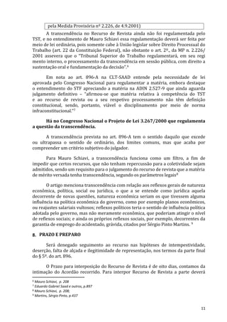 pela Medida Provisória nº 2.226, de 4.9.2001)
A transcendência no Recurso de Revista ainda não foi regulamentada pelo
TST, e no entendimento de Mauro Schiavi essa regulamentação deverá ser feita por
meio de lei ordinária, pois somente cabe à União legislar sobre Direito Processual do
Trabalho (art. 22 da Constituição Federal), não obstante o art. 2º., da MP n. 2.226/
2001 assevera que o “Tribunal Superior do Trabalho regulamentará, em seu regi
mento interno, o processamento da transcendência em sessão pública, com direito a
sustentação oral e fundamentação da decisão”.6
Em nota ao art. 896-A na CLT-SAAD entende pela necessidade de lei
aprovada pelo Congresso Nacional para regulamentar a matéria, embora destaque
o entendimento do STF apreciando a matéria na ADIN 2.527-9 que ainda aguarda
julgamento definitivo – “afirmou-se que matéria relativa à competência do TST
e ao recurso de revista ou a seu respetivo processamento não têm definição
constitucional, sendo, portanto, viável o disciplinamento por meio de norma
infraconstitucional.”7
Há no Congresso Nacional o Projeto de Lei 3.267/2000 que regulamenta
a questão da transcendência.
A transcendência prevista no art. 896-A tem o sentido daquilo que excede
ou ultrapassa o sentido de ordinário, dos limites comuns, mas que acaba por
compreender um critério subjetivo do julgador.
Para Mauro Schiavi, a transcendência funciona como um filtro, a fim de
impedir que certos recursos, que não tenham repercussão para a coletividade sejam
admitidos, sendo um requisito para o julgamento do recurso de revista que a matéria
de mérito versada tenha transcendência, segundo os parâmetros legais8
O artigo menciona transcendência com relação aos reflexos gerais de natureza
econômica, política, social ou jurídica, o que a se entende como jurídica aquela
decorrente de novas questões, natureza econômica seriam os que tivessem alguma
influência na política econômica do governo, como por exemplo planos econômicos,
ou reajustes salariais vultosos; reflexos políticos teria o sentido de influência política
adotada pelo governo, mas não meramente econômica, que poderiam atingir o nível
de reflexos sociais; e ainda os próprios reflexos sociais, por exemplo, decorrentes da
garantia de emprego do acidentado, grávida, citados por Sérgio Pinto Martins. 9
8. PRAZO E PREPARO
Será denegado seguimento ao recurso nas hipóteses de intempestividade,
deserção, falta de alçada e ilegitimidade de representação, nos termos da parte final
do § 5º. do art. 896.
O Prazo para interposição do Recurso de Revista é de oito dias, contamos da
intimação do Acordão recorrido. Para interpor Recurso de Revista a parte deverá
6 Mauro Schiavi, p. 208
7 Eduardo Gabriel Saad e outros, p.897
8 Mauro Schiavi, p. 208;
9 Martins, Sérgio Pinto, p.437
11
 