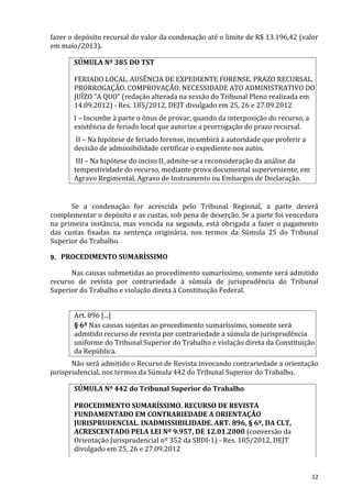 fazer o depósito recursal do valor da condenação até o limite de R$ 13.196,42 (valor
em maio/2013).
SÚMULA Nº 385 DO TST
FERIADO LOCAL. AUSÊNCIA DE EXPEDIENTE FORENSE. PRAZO RECURSAL.
PRORROGAÇÃO. COMPROVAÇÃO. NECESSIDADE ATO ADMINISTRATIVO DO
JUÍZO “A QUO” (redação alterada na sessão do Tribunal Pleno realizada em
14.09.2012) - Res. 185/2012, DEJT divulgado em 25, 26 e 27.09.2012
I – Incumbe à parte o ônus de provar, quando da interposição do recurso, a
existência de feriado local que autorize a prorrogação do prazo recursal.
II – Na hipótese de feriado forense, incumbirá à autoridade que proferir a
decisão de admissibilidade certificar o expediente nos autos.
III – Na hipótese do inciso II, admite-se a reconsideração da análise da
tempestividade do recurso, mediante prova documental superveniente, em
Agravo Regimental, Agravo de Instrumento ou Embargos de Declaração.
Se a condenação for acrescida pelo Tribunal Regional, a parte deverá
complementar o depósito e as custas, sob pena de deserção. Se a parte foi vencedora
na primeira instância, mas vencida na segunda, está obrigada a fazer o pagamento
das custas fixadas na sentença originária, nos termos da Súmula 25 do Tribunal
Superior do Trabalho.
9. PROCEDIMENTO SUMARÍSSIMO
Nas causas submetidas ao procedimento sumaríssimo, somente será admitido
recurso de revista por contrariedade à súmula de jurisprudência do Tribunal
Superior do Trabalho e violação direta à Constituição Federal.
Art. 896 [...]
§ 6º Nas causas sujeitas ao procedimento sumaríssimo, somente será
admitido recurso de revista por contrariedade a súmula de jurisprudência
uniforme do Tribunal Superior do Trabalho e violação direta da Constituição
da República.
Não será admitido o Recurso de Revista invocando contrariedade a orientação
jurisprudencial, nos termos da Súmula 442 do Tribunal Superior do Trabalho.
SÚMULA Nº 442 do Tribunal Superior do Trabalho
PROCEDIMENTO SUMARÍSSIMO. RECURSO DE REVISTA
FUNDAMENTADO EM CONTRARIEDADE A ORIENTAÇÃO
JURISPRUDENCIAL. INADMISSIBILIDADE. ART. 896, § 6º, DA CLT,
ACRESCENTADO PELA LEI Nº 9.957, DE 12.01.2000 (conversão da
Orientação Jurisprudencial nº 352 da SBDI-1) - Res. 185/2012, DEJT
divulgado em 25, 26 e 27.09.2012
12
 