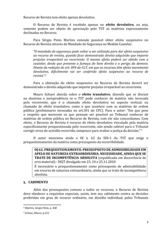 Recurso de Revista tem efeito apenas devolutivo.
O Recurso de Revista é recebido apenas no efeito devolutivo, ou seja,
somente podem ser objeto de apreciação pelo TST as matérias expressamente
declinadas no Recurso.
Para Sérgio Pinto Martins entende possível obter efeito suspensivo no
Recurso de Revista através de Mandado de Segurança ou Medida Cautelar:
“O mandado de segurança pode voltar a ser utilizado para dar efeito suspensivo
ao recurso de revista, quando ficar demonstrado direito adquirido que importe
prejuízo irreparável ao recorrente. O mesmo efeito poderá ser obtido com a
cautelar, desde que presente a fumaça do bom direito e o perigo da demora.
Diante da redação do art. 899 da CLT, em que os recursos têm efeito meramente
devolutivo, dificilmente vai ser conferido efeito suspensivo ao recurso de
revista”.2
Para a obtenção do efeito suspensivo no Recurso de Revista deverá ser
demonstrado o direito adquirido que importe prejuízo irreparável ao recorrente.
Mauro Schiavi aborda sobre o efeito translativo, dizendo que se discute
na doutrina e jurisprudência se o TST pode conhecer de matéria não invocada
pelo recorrente, que é o chamado efeito devolutivo no aspecto vertical, ou
chamado de efeito translativo, como o que acontece com as matérias de ordem
pública (preliminares invocadas no art.301 do CPC). Para o autor: “Em que pese
o respeito que merecem os que pensam ser possível ao Tribunal conhecer de
matérias de ordem pública no Recurso de Revista, com ele não concordamos. Com
efeito, o Recurso de Revista é recurso de efeito devolutivo vinculado pela matéria
especificamente prequestionada pelo recorrente, não sendo cabível para o Tribunal
corrigir erros do acórdão recorrido, tampouco para avaliar a justiça da decisão.”3
O autor menciona ainda a OJ n. 62 da SDI-1 do TST que exige o
prequestionamento da matéria como pressuposto da recorribilidade.
OJ 62. PREQUESTIONAMENTO. PRESSUPOSTO DE ADMISSIBILIDADE EM
APELO DE NATUREZA EXTRAORDINÁRIA. NECESSIDADE, AINDA QUE SE
TRATE DE INCOMPETÊNCIA ABSOLUTA (republicada em decorrência de
erro material) - DEJT divulgado em 23, 24 e 25.11.2010
É necessário o prequestionamento como pressuposto de admissibilidade
em recurso de natureza extraordinária, ainda que se trate de incompetência
absoluta.
5. CABIMENTO
Além dos pressupostos comuns a todos os recursos, o Recurso de Revista
deve obedecer a requisitos especiais, assim, tem seu cabimento contra as decisões
proferidas em grau de recurso ordinário, em dissídio individual, pelos Tribunais
2 Martins, Sergio Pinto, p. 438
3 Schiavi, Mauro, p.211
3
 