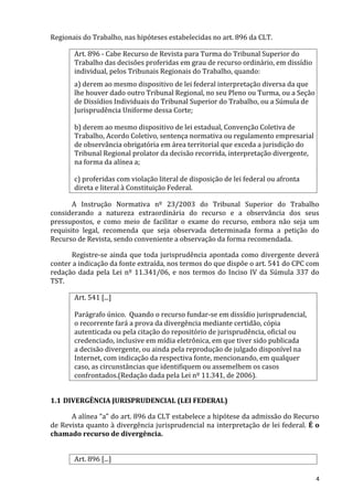 Regionais do Trabalho, nas hipóteses estabelecidas no art. 896 da CLT.
Art. 896 - Cabe Recurso de Revista para Turma do Tribunal Superior do
Trabalho das decisões proferidas em grau de recurso ordinário, em dissídio
individual, pelos Tribunais Regionais do Trabalho, quando:
a) derem ao mesmo dispositivo de lei federal interpretação diversa da que
lhe houver dado outro Tribunal Regional, no seu Pleno ou Turma, ou a Seção
de Dissídios Individuais do Tribunal Superior do Trabalho, ou a Súmula de
Jurisprudência Uniforme dessa Corte;
b) derem ao mesmo dispositivo de lei estadual, Convenção Coletiva de
Trabalho, Acordo Coletivo, sentença normativa ou regulamento empresarial
de observância obrigatória em área territorial que exceda a jurisdição do
Tribunal Regional prolator da decisão recorrida, interpretação divergente,
na forma da alínea a;
c) proferidas com violação literal de disposição de lei federal ou afronta
direta e literal à Constituição Federal.
A Instrução Normativa nº 23/2003 do Tribunal Superior do Trabalho
considerando a natureza extraordinária do recurso e a observância dos seus
pressupostos, e como meio de facilitar o exame do recurso, embora não seja um
requisito legal, recomenda que seja observada determinada forma a petição do
Recurso de Revista, sendo conveniente a observação da forma recomendada.
Registre-se ainda que toda jurisprudência apontada como divergente deverá
conter a indicação da fonte extraída, nos termos do que dispõe o art. 541 do CPC com
redação dada pela Lei nº 11.341/06, e nos termos do Inciso IV da Súmula 337 do
TST.
Art. 541 [...]
Parágrafo único. Quando o recurso fundar-se em dissídio jurisprudencial,
o recorrente fará a prova da divergência mediante certidão, cópia
autenticada ou pela citação do repositório de jurisprudência, oficial ou
credenciado, inclusive em mídia eletrônica, em que tiver sido publicada
a decisão divergente, ou ainda pela reprodução de julgado disponível na
Internet, com indicação da respectiva fonte, mencionando, em qualquer
caso, as circunstâncias que identifiquem ou assemelhem os casos
confrontados.(Redação dada pela Lei nº 11.341, de 2006).
1.1 DIVERGÊNCIA JURISPRUDENCIAL (LEI FEDERAL)
A alínea “a” do art. 896 da CLT estabelece a hipótese da admissão do Recurso
de Revista quanto à divergência jurisprudencial na interpretação de lei federal. É o
chamado recurso de divergência.
Art. 896 [...]
4
 