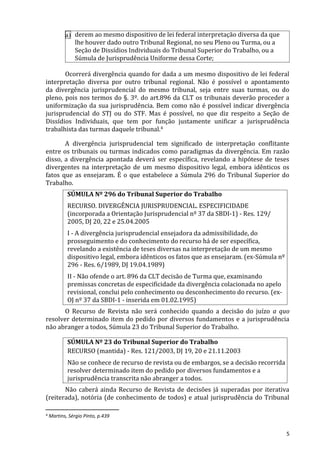 a) derem ao mesmo dispositivo de lei federal interpretação diversa da que
lhe houver dado outro Tribunal Regional, no seu Pleno ou Turma, ou a
Seção de Dissídios Individuais do Tribunal Superior do Trabalho, ou a
Súmula de Jurisprudência Uniforme dessa Corte;
Ocorrerá divergência quando for dada a um mesmo dispositivo de lei federal
interpretação diversa por outro tribunal regional. Não é possível o apontamento
da divergência jurisprudencial do mesmo tribunal, seja entre suas turmas, ou do
pleno, pois nos termos do §. 3º. do art.896 da CLT os tribunais deverão proceder a
uniformização da sua jurisprudência. Bem como não é possível indicar divergência
jurisprudencial do STJ ou do STF. Mas é possível, no que diz respeito a Seção de
Dissídios Individuais, que tem por função justamente unificar a jurisprudência
trabalhista das turmas daquele tribunal.4
A divergência jurisprudencial tem significado de interpretação conflitante
entre os tribunais ou turmas indicados como paradigmas da divergência. Em razão
disso, a divergência apontada deverá ser específica, revelando a hipótese de teses
divergentes na interpretação de um mesmo dispositivo legal, embora idênticos os
fatos que as ensejaram. É o que estabelece a Súmula 296 do Tribunal Superior do
Trabalho.
SÚMULA Nº 296 do Tribunal Superior do Trabalho
RECURSO. DIVERGÊNCIA JURISPRUDENCIAL. ESPECIFICIDADE
(incorporada a Orientação Jurisprudencial nº 37 da SBDI-1) - Res. 129/
2005, DJ 20, 22 e 25.04.2005
I - A divergência jurisprudencial ensejadora da admissibilidade, do
prosseguimento e do conhecimento do recurso há de ser específica,
revelando a existência de teses diversas na interpretação de um mesmo
dispositivo legal, embora idênticos os fatos que as ensejaram. (ex-Súmula nº
296 - Res. 6/1989, DJ 19.04.1989)
II - Não ofende o art. 896 da CLT decisão de Turma que, examinando
premissas concretas de especificidade da divergência colacionada no apelo
revisional, conclui pelo conhecimento ou desconhecimento do recurso. (ex-
OJ nº 37 da SBDI-1 - inserida em 01.02.1995)
O Recurso de Revista não será conhecido quando a decisão do juízo a quo
resolver determinado item do pedido por diversos fundamentos e a jurisprudência
não abranger a todos, Súmula 23 do Tribunal Superior do Trabalho.
SÚMULA Nº 23 do Tribunal Superior do Trabalho
RECURSO (mantida) - Res. 121/2003, DJ 19, 20 e 21.11.2003
Não se conhece de recurso de revista ou de embargos, se a decisão recorrida
resolver determinado item do pedido por diversos fundamentos e a
jurisprudência transcrita não abranger a todos.
Não caberá ainda Recurso de Revista de decisões já superadas por iterativa
(reiterada), notória (de conhecimento de todos) e atual jurisprudência do Tribunal
4 Martins, Sérgio Pinto, p.439
5
 