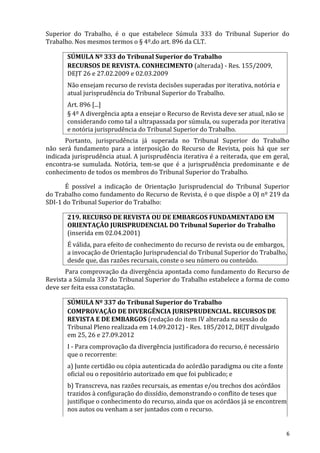 Superior do Trabalho, é o que estabelece Súmula 333 do Tribunal Superior do
Trabalho. Nos mesmos termos o § 4º.do art. 896 da CLT.
SÚMULA Nº 333 do Tribunal Superior do Trabalho
RECURSOS DE REVISTA. CONHECIMENTO (alterada) - Res. 155/2009,
DEJT 26 e 27.02.2009 e 02.03.2009
Não ensejam recurso de revista decisões superadas por iterativa, notória e
atual jurisprudência do Tribunal Superior do Trabalho.
Art. 896 [...]
§ 4º A divergência apta a ensejar o Recurso de Revista deve ser atual, não se
considerando como tal a ultrapassada por súmula, ou superada por iterativa
e notória jurisprudência do Tribunal Superior do Trabalho.
Portanto, jurisprudência já superada no Tribunal Superior do Trabalho
não será fundamento para a interposição do Recurso de Revista, pois há que ser
indicada jurisprudência atual. A jurisprudência iterativa é a reiterada, que em geral,
encontra-se sumulada. Notória, tem-se que é a jurisprudência predominante e de
conhecimento de todos os membros do Tribunal Superior do Trabalho.
É possível a indicação de Orientação Jurisprudencial do Tribunal Superior
do Trabalho como fundamento do Recurso de Revista, é o que dispõe a OJ nº 219 da
SDI-1 do Tribunal Superior do Trabalho:
219. RECURSO DE REVISTA OU DE EMBARGOS FUNDAMENTADO EM
ORIENTAÇÃO JURISPRUDENCIAL DO Tribunal Superior do Trabalho
(inserida em 02.04.2001)
É válida, para efeito de conhecimento do recurso de revista ou de embargos,
a invocação de Orientação Jurisprudencial do Tribunal Superior do Trabalho,
desde que, das razões recursais, conste o seu número ou conteúdo.
Para comprovação da divergência apontada como fundamento do Recurso de
Revista a Súmula 337 do Tribunal Superior do Trabalho estabelece a forma de como
deve ser feita essa constatação.
SÚMULA Nº 337 do Tribunal Superior do Trabalho
COMPROVAÇÃO DE DIVERGÊNCIA JURISPRUDENCIAL. RECURSOS DE
REVISTA E DE EMBARGOS (redação do item IV alterada na sessão do
Tribunal Pleno realizada em 14.09.2012) - Res. 185/2012, DEJT divulgado
em 25, 26 e 27.09.2012
I - Para comprovação da divergência justificadora do recurso, é necessário
que o recorrente:
a) Junte certidão ou cópia autenticada do acórdão paradigma ou cite a fonte
oficial ou o repositório autorizado em que foi publicado; e
b) Transcreva, nas razões recursais, as ementas e/ou trechos dos acórdãos
trazidos à configuração do dissídio, demonstrando o conflito de teses que
justifique o conhecimento do recurso, ainda que os acórdãos já se encontrem
nos autos ou venham a ser juntados com o recurso.
6
 