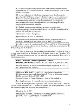 II - A concessão de registro de publicação como repositório autorizado de
jurisprudência do Tribunal Superior do Trabalho torna válidas todas as suas
edições anteriores.
III – A mera indicação da data de publicação, em fonte oficial, de aresto
paradigma é inválida para comprovação de divergência jurisprudencial, nos
termos do item I, “a”, desta súmula, quando a parte pretende demonstrar
o conflito de teses mediante a transcrição de trechos que integram a
fundamentação do acórdão divergente, uma vez que só se publicam o
dispositivo e a ementa dos acórdãos;
IV - É válida para a comprovação da divergência jurisprudencial
justificadora do recurso a indicação de aresto extraído de repositório oficial
na internet, desde que o recorrente:
a) transcreva o trecho divergente;
b) aponte o sítio de onde foi extraído; e
c) decline o número do processo, o órgão prolator do acórdão e a data da
respectiva publicação no Diário Eletrônico da Justiça do Trabalho.
Não caberá recurso de revista pela alínea “a” do art. 896 da CLT, se a decisão
recorrida estiver em consonância com a súmula ou orientação jurisprudencial do
Tribunal Superior do Trabalho.
Além disso, o recurso de revista não tem cabimento para revisão de fatos e
provas, como estabelece as Súmulas 126 do Tribunal Superior do Trabalho e 279
do STF, pois o recurso de revista não visa a corrigir a má apreciação da prova ou a
injustiça da decisão.
SÚMULA Nº 126 do Tribunal Superior do Trabalho
RECURSO. CABIMENTO (mantida) - Res. 121/2003, DJ 19, 20 e 21.11.2003
Incabível o recurso de revista ou de embargos (arts. 896 e 894, "b", da CLT)
para reexame de fatos e provas.
SÚMULA Nº 279 do STF- 13/12/1963 - Súmula da Jurisprudência
Predominante do Supremo Tribunal Federal - Anexo ao Regimento Interno.
Edição: Imprensa Nacional, 1964, p. 127.
Simples Reexame de Prova - Cabimento - Recurso Extraordinário
Para simples reexame de prova não cabe recurso extraordinário.
Na fase da execução como regra não cabe Recurso de Revista, a não ser
quando houver violação direta à Constituição Federal, nos termos da Súmula 266 do
TST, sendo indispensável o prequestionamento anterior.
Súmula nº 266 do TST
RECURSO DE REVISTA. ADMISSIBILIDADE. EXECUÇÃO DE SENTENÇA
(mantida) - Res. 121/2003, DJ 19, 20 e 21.11.2003
7
 