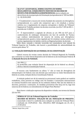 OJ nº147. LEI ESTADUAL, NORMA COLETIVA OU NORMA
REGULAMENTAR. CONHECIMENTO INDEVIDO DO RECURSO DE
REVISTA POR DIVERGÊNCIA JURISPRUDENCIAL (nova redação em
decorrência da incorporação da Orientação Jurisprudencial nº 309 da SBDI-
1) - DJ 20.04.2005
I - É inadmissível o recurso de revista fundado tão-somente em divergência
jurisprudencial, se a parte não comprovar que a lei estadual, a norma
coletiva ou o regulamento da empresa extrapolam o âmbito do Tribunal
Regional do Trabalho prolator da decisão recorrida. (ex-OJ nº 309 da SDI-1 -
inserida em 11.08.03)
II - É imprescindível a argüição de afronta ao art. 896 da CLT para o
conhecimento de embargos interpostos em face de acórdão de Turma
que conhece indevidamente de recurso de revista, por divergência
jurisprudencial, quanto a tema regulado por lei estadual, norma coletiva ou
norma regulamentar de âmbito restrito ao Regional prolator da decisão
Além disso, estando a decisão recorrida em consonância com súmula do
Tribunal Superior do Trabalho, não haverá a possibilidade de admissibilidade do
recurso pela alínea “b”.
1.3 VIOLAÇÃO DISPOSIÇÃO DE LEI FEDERAL OU DA CONSTITUIÇÃO
Caberá recurso de revista contra decisão do Tribunal Regional do Trabalho
que contrariar ou violar literal dispositivo de lei federal ou da Constituição Federal. É
o chamado Recurso de Nulidade.
Art. 896 [...]
b) proferidas com violação literal de disposição de lei federal ou afronta
direta e literal à Constituição Federal.
O recurso com fundamento na alínea “c” não se trata de divergência de
interpretação à lei federal, mas sim decisão que contrariar ou violar literalmente lei
federal, ou ainda, violação direta à Constituição Federal.
A violação poderá ser de lei material ou processual, tanto poderá ser matéria
trabalhista, como prevista no código civil. Os tratados e convenções internacionais
no sistema brasileiro tem natureza de lei ordinária federal. Não são leis federais os
decretos, portarias e instruções. As medidas provisórias têm força de lei, logo tem
natureza de lei federal, no entendimento de Sérgio Pinto Martins5
Deve haver a indicação expressa do dispositivo violado, nos termos da Súmula
221 do TST.
SÚMULA Nº 221 do Tribunal Superior do Trabalho
RECURSO DE REVISTA. VIOLAÇÃO DE LEI. INDICAÇÃO DE PRECEITO.
(cancelado o item II e conferida nova redação na sessão do Tribunal Pleno
realizada em 14.09.2012) - Res. 185/2012, DEJT divulgado em 25, 26 e
27.09.2012
5 Martins, Sérgio Pinto, p.443
9
 