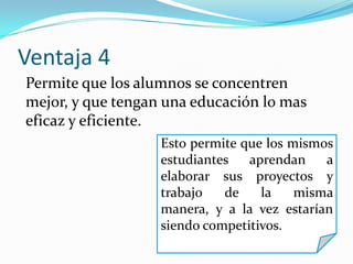 Ventaja 4
Esto permite que los mismos
estudiantes aprendan a
elaborar sus proyectos y
trabajo de la misma
manera, y a la vez estarían
siendo competitivos.
Permite que los alumnos se concentren
mejor, y que tengan una educación lo mas
eficaz y eficiente.
 