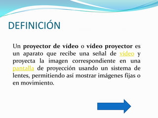 DEFINICIÓN
Un proyector de vídeo o vídeo proyector es
un aparato que recibe una señal de vídeo y
proyecta la imagen correspondiente en una
pantalla de proyección usando un sistema de
lentes, permitiendo así mostrar imágenes fijas o
en movimiento.
 