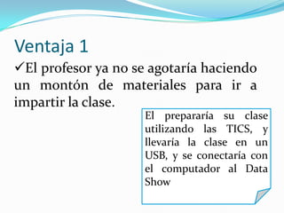 Ventaja 1
El profesor ya no se agotaría haciendo
un montón de materiales para ir a
impartir la clase.
El prepararía su clase
utilizando las TICS, y
llevaría la clase en un
USB, y se conectaría con
el computador al Data
Show
 