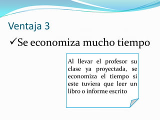Ventaja 3
Al llevar el profesor su
clase ya proyectada, se
economiza el tiempo si
este tuviera que leer un
libro o informe escrito
Se economiza mucho tiempo
 