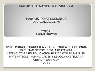 UNIDAD 3. OFIMATICA EN EL SIGLO XXI

MARY LUZ ROJAS CASTAÑEDA
CODIGO:201323749
TOTOR.
PASIVE PINZON

UNIVERSIDAD PEDAGOGICA Y TECNOLOGICA DE COLOMBIA
FACULTAD DE ESTUDIOS A DISTANCIA
LICENCIATURA EN EDUICACION BASICA CON ENFASIS EN
MATEMATICAS, HUMANIDADES Y LENGUA CASTELLANA
CREAD – GARAGOA
2013

 