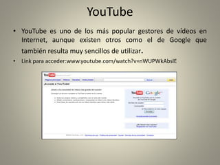 YouTube
• YouTube es uno de los más popular gestores de vídeos en
Internet, aunque existen otros como el de Google que
también resulta muy sencillos de utilizar.
• Link para acceder:www.youtube.com/watch?v=nWUPWkAbslE
 
