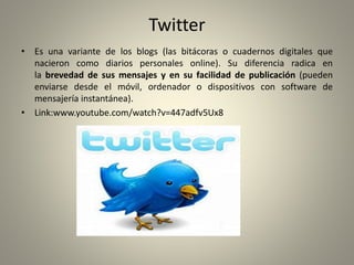 Twitter
• Es una variante de los blogs (las bitácoras o cuadernos digitales que
nacieron como diarios personales online). Su diferencia radica en
la brevedad de sus mensajes y en su facilidad de publicación (pueden
enviarse desde el móvil, ordenador o dispositivos con software de
mensajería instantánea).
• Link:www.youtube.com/watch?v=447adfv5Ux8
 