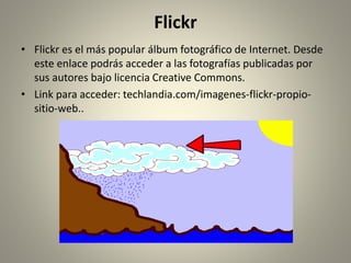 Flickr
• Flickr es el más popular álbum fotográfico de Internet. Desde
este enlace podrás acceder a las fotografías publicadas por
sus autores bajo licencia Creative Commons.
• Link para acceder: techlandia.com/imagenes-flickr-propio-
sitio-web..
 