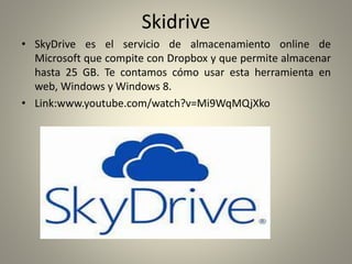 Skidrive
• SkyDrive es el servicio de almacenamiento online de
Microsoft que compite con Dropbox y que permite almacenar
hasta 25 GB. Te contamos cómo usar esta herramienta en
web, Windows y Windows 8.
• Link:www.youtube.com/watch?v=Mi9WqMQjXko
 