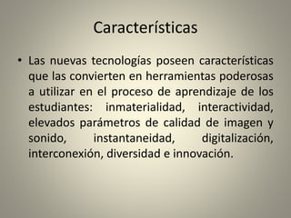 Características
• Las nuevas tecnologías poseen características
que las convierten en herramientas poderosas
a utilizar en el proceso de aprendizaje de los
estudiantes: inmaterialidad, interactividad,
elevados parámetros de calidad de imagen y
sonido, instantaneidad, digitalización,
interconexión, diversidad e innovación.
 