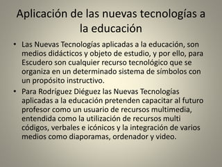 Aplicación de las nuevas tecnologías a
la educación
• Las Nuevas Tecnologías aplicadas a la educación, son
medios didácticos y objeto de estudio, y por ello, para
Escudero son cualquier recurso tecnológico que se
organiza en un determinado sistema de símbolos con
un propósito instructivo.
• Para Rodríguez Diéguez las Nuevas Tecnologías
aplicadas a la educación pretenden capacitar al futuro
profesor como un usuario de recursos multimedia,
entendida como la utilización de recursos multi
códigos, verbales e icónicos y la integración de varios
medios como diaporamas, ordenador y video.
 