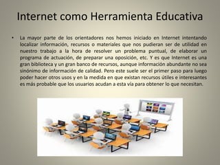 Internet como Herramienta Educativa
• La mayor parte de los orientadores nos hemos iniciado en Internet intentando
localizar información, recursos o materiales que nos pudieran ser de utilidad en
nuestro trabajo a la hora de resolver un problema puntual, de elaborar un
programa de actuación, de preparar una oposición, etc. Y es que Internet es una
gran biblioteca y un gran banco de recursos, aunque información abundante no sea
sinónimo de información de calidad. Pero este suele ser el primer paso para luego
poder hacer otros usos y en la medida en que existan recursos útiles e interesantes
es más probable que los usuarios acudan a esta vía para obtener lo que necesitan.
 
