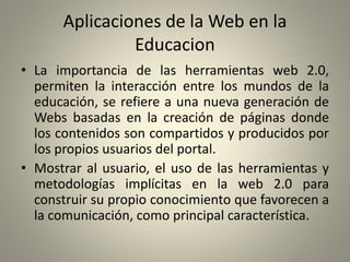 Aplicaciones de la Web en la
Educacion
• La importancia de las herramientas web 2.0,
permiten la interacción entre los mundos de la
educación, se refiere a una nueva generación de
Webs basadas en la creación de páginas donde
los contenidos son compartidos y producidos por
los propios usuarios del portal.
• Mostrar al usuario, el uso de las herramientas y
metodologías implícitas en la web 2.0 para
construir su propio conocimiento que favorecen a
la comunicación, como principal característica.
 