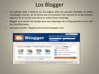 Los Blogger
• Un weblog, blog o bitácora es una página web con apuntes fechados en orden
cronológico inverso, de tal forma que la anotación más reciente es la que primero
aparece. En el mundo educativo se suelen llamar edublogs.
• Blogger es la opción de Google para que dispongas de tu blog gratuito en tan sólo
tres sencillos pasos.
• Link para acceder: blogeducativoandrea.blogspot.com
 