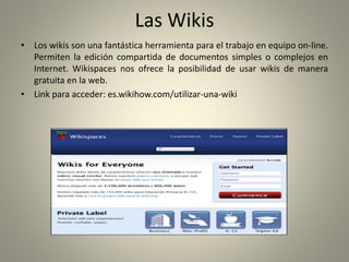 Las Wikis
• Los wikis son una fantástica herramienta para el trabajo en equipo on-line.
Permiten la edición compartida de documentos simples o complejos en
Internet. Wikispaces nos ofrece la posibilidad de usar wikis de manera
gratuita en la web.
• Link para acceder: es.wikihow.com/utilizar-una-wiki
 