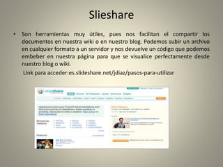 Slieshare
• Son herramientas muy útiles, pues nos facilitan el compartir los
documentos en nuestra wiki o en nuestro blog. Podemos subir un archivo
en cualquier formato a un servidor y nos devuelve un código que podemos
embeber en nuestra página para que se visualice perfectamente desde
nuestro blog o wiki.
Link para acceder:es.slideshare.net/jdiaz/pasos-para-utilizar
 