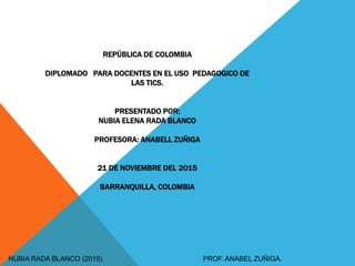 REPÚBLICA DE COLOMBIA
DIPLOMADO PARA DOCENTES EN EL USO PEDAGOGICO DE
LAS TICS.
PRESENTADO POR:
NUBIA ELENA RADA BLANCO
PROFESORA: ANABELL ZUÑIGA
21 DE NOVIEMBRE DEL 2015
BARRANQUILLA, COLOMBIA
NUBIA RADA BLANCO (2015) PROF. ANABEL ZUÑIGA.
 