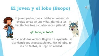 El joven y el lobo (Esopo)
Un joven pastor, que cuidaba un rebaño de
ovejas cerca de una villa, alarmó a los
habitantes tres o cuatro veces gritando:
-¡El lobo, el lobo!
Pero cuando los vecinos llegaban a ayudarle, se
reía viendo sus preocupaciones. Mas el lobo, un
día de tantos, sí llegó de verdad.
 