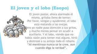 El joven y el lobo (Esopo)
El joven pastor, ahora alarmado él
mismo, gritaba lleno de terror:
-Por favor, vengan y ayúdenme; el lobo
está matando a las ovejas.
Pero ya nadie puso atención a sus gritos,
y mucho menos pensar en acudir a
auxiliarlo. Y el lobo, viendo que no
había razón para temer mal alguno, hirió
y destrozó a su antojo todo el rebaño.
“Al mentiroso nunca se le cree, aun
cuando diga la verdad”.
 
