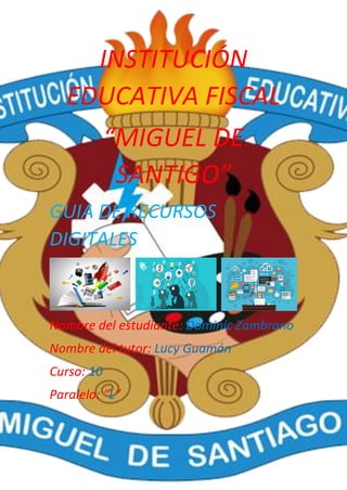 INSTITUCIÓN
EDUCATIVA FISCAL
“MIGUEL DE
SANTIGO”
GUIA DE RECURSOS
DIGITALES
Nombre del estudiante: Dominic Zambrano
Nombre del tutor: Lucy Guamán
Curso: 10
Paralelo: “L”
 