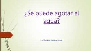 ¿Se puede agotar el
agua?
Prof. Giovanna Rodríguez López .
 