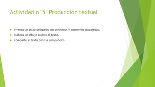 Actividad n°5: Producción textual
 Inventa un texto utilizando los sinónimos y antónimos trabajados.
 Elabora un dibujo alusivo al texto.
 Comparte el texto con tus compañeros.
 