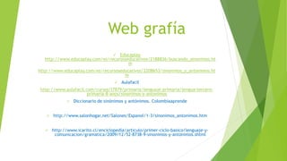 Web grafía
 Educaplay
http://www.educaplay.com/es/recursoseducativos/2188836/buscando_sinonimos.ht
m
http://www.educaplay.com/es/recursoseducativos/2208653/sinonimos_y_antonimos.ht
m
 Aulafacil
http://www.aulafacil.com/cursos/l7879/primaria/lenguaje-primaria/lengua-tercero-
primaria-8-anos/sinonimos-y-antonimos
 Diccionario de sinónimos y antónimos. Colombiaaprende
 http://www.salonhogar.net/Salones/Espanol/1-3/sinonimos_antonimos.htm
 http://www.icarito.cl/enciclopedia/articulo/primer-ciclo-basico/lenguaje-y-
comunicacion/gramatica/2009/12/52-8738-9-sinonimos-y-antonimos.shtml
 