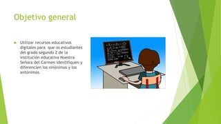 Objetivo general
 Utilizar recursos educativos
digitales para que os estudiantes
del grado segundo 2 de la
instituciòn educativa Nuestra
Señora del Carmen identifiquen y
diferencien los sinònimos y los
antònimos.
 