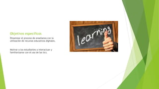 Objetivos específicos
Dinamizar el proceso de enseñanza con la
utilizaciòn de recursos educativos digitales.
Motivar a los estudiantes a interactuar y
familiarizarse con el uso de las tics.
 