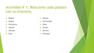 Actividad N°1: Relaciona cada palabra
con su sinónimo.
 Rápido
 Alegría
 Hermosura
 Aseado
 Cómodo
 Fácil
 Belleza
 Confortable
 Veloz
 Limpio
 Sencillo
 Felicidad
 