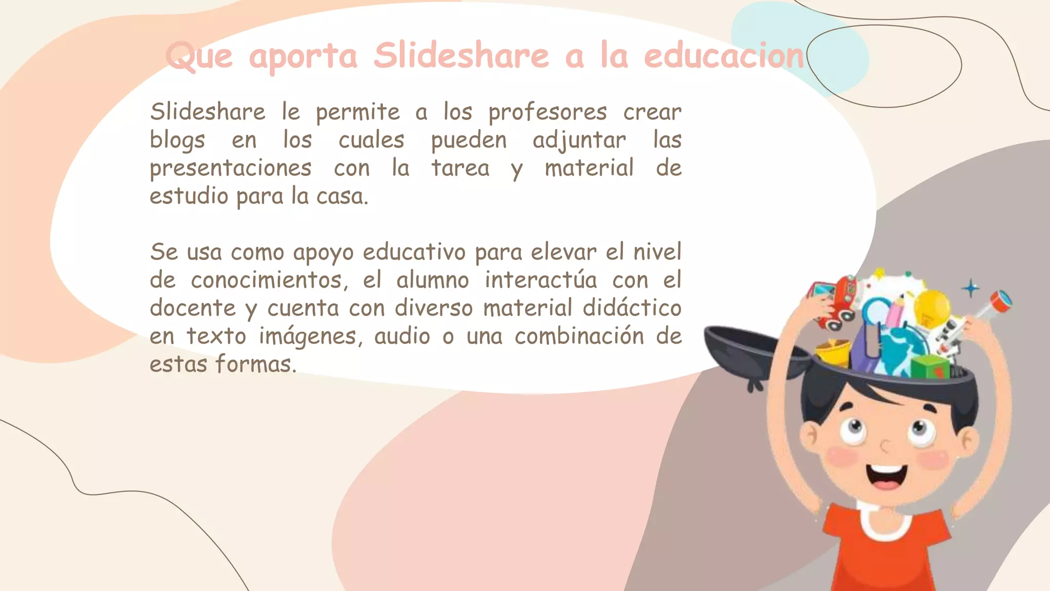 Que aporta Slideshare a la educacion
Slideshare le permite a los profesores crear
blogs en los cuales pueden adjuntar las
presentaciones con la tarea y material de
estudio para la casa.
Se usa como apoyo educativo para elevar el nivel
de conocimientos, el alumno interactúa con el
docente y cuenta con diverso material didáctico
en texto imágenes, audio o una combinación de
estas formas.
 