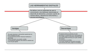 LAS HERRAMIENTAS DIGITALES
Se definen como la capacidad de usar el
conocimiento y las destrezas relacionadas al
desarrollo de elementos y procesos usando de
manera eficaz y eficiente los instrumentos y
recursos tecnologicos.
Ventajas
*Se puede interactuar e intercambiar experiencias con
otros compañeros de aula.
*Las herramientas permiten interactuar facilitando el
aprendizaje
*Existe información muy amplia y variada.
*Los estudiantes préstamos más interés en materias que
no son de gran agrado.
*El estudio puede ser sustituido por otras
actividades no académicas como videos,juegos,etc
*Al no saber buscar la informacion requerida pude
extir granb perdida de tiempo por la gran cantidad
de la misma
*La informacion no es fiable.
*Por la gran cantidad de informacion se puedes
usar la tecnica del cortar y pegar en los trabajos.
Desventajas
 