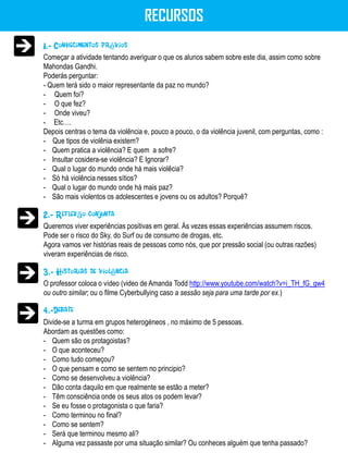 RECURSOS
1.- Conhecimentos prévios
Começar a atividade tentando averiguar o que os alunos sabem sobre este dia, assim como sobre
Mahondas Gandhi.
Poderás perguntar:
- Quem terá sido o maior representante da paz no mundo?
- Quem foi?
- O que fez?
- Onde viveu?
- Etc….
Depois centras o tema da violência e, pouco a pouco, o da violência juvenil, com perguntas, como :
- Que tipos de violênia existem?
- Quem pratica a violência? E quem a sofre?
- Insultar cosidera-se violência? E Ignorar?
- Qual o lugar do mundo onde há mais violêcia?
- Só há violência nesses sítios?
- Qual o lugar do mundo onde há mais paz?
- São mais violentos os adolescentes e jovens ou os adultos? Porquê?

2.- Reflexão conjunta
Queremos viver experiências positivas em geral. Ás vezes essas experiências assumem riscos.
Pode ser o risco do Sky, do Surf ou de consumo de drogas, etc.
Agora vamos ver histórias reais de pessoas como nós, que por pressão social (ou outras razões)
viveram experiências de risco.

3.- Historias de violência
O professor coloca o vídeo (video de Amanda Todd http://www.youtube.com/watch?v=i_TH_fG_gw4
ou outro similar; ou o filme Cyberbullying caso a sessão seja para uma tarde por ex.)

4.-Debate
Divide-se a turma em grupos heterogéneos , no máximo de 5 pessoas.
Abordam as questões como:
- Quem são os protagoistas?
- O que aconteceu?
- Como tudo começou?
- O que pensam e como se sentem no principio?
- Como se desenvolveu a violência?
- Dão conta daquilo em que realmente se estão a meter?
- Têm consciência onde os seus atos os podem levar?
- Se eu fosse o protagonista o que faria?
- Como terminou no final?
- Como se sentem?
- Será que terminou mesmo ali?
- Alguma vez passaste por uma situação similar? Ou conheces alguém que tenha passado?
 